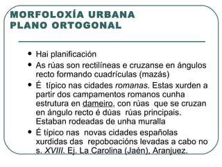 MORFOLOXÍA URBANA PLANO ORTOGONAL Hai planificación As rúas son rectilíneas e cruzanse en ángulos recto formando cuadrículas (mazás)  É  típico nas cidades  romanas . Estas xurden a partir dos campamentos romanos cunha  estrutura en  dameiro , con rúas  que se cruzan en ángulo recto é dúas  rúas principais. Estaban rodeadas de unha muralla É típico nas  novas cidades españolas xurdidas das  repoboacións levadas a cabo no s.  XVIII . Ej. La Carolina (Jaén), Aranjuez. 