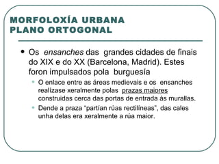 MORFOLOXÍA URBANA PLANO ORTOGONAL Os  ensanches  das  grandes cidades de finais do XIX e do XX (Barcelona, Madrid). Estes foron impulsados pola  burguesía O enlace entre as áreas medievais e os  ensanches realízase xeralmente polas  prazas maiores  construidas cerca das portas de entrada ás murallas. Dende a praza “partían rúas rectilíneas”, das cales unha delas era xeralmente a rúa maior.  