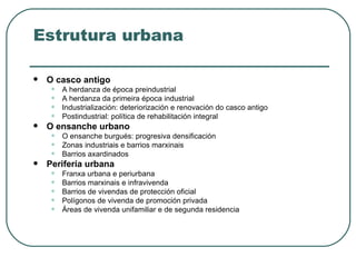 Estrutura urbana O casco antigo A herdanza de época preindustrial A herdanza da primeira época industrial Industrialización: deteriorización e renovación do casco antigo Postindustrial: política de rehabilitación integral O ensanche urbano O ensanche burgués: progresiva densificación Zonas industriais e barrios marxinais Barrios axardinados Perifería urbana Franxa urbana e periurbana Barrios marxinais e infravivenda Barrios de vivendas de protección oficial Polígonos de vivenda de promoción privada Áreas de vivenda unifamiliar e de segunda residencia 