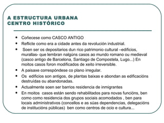 A ESTRUCTURA URBANA CENTRO HISTÓRICO Coñecese como CASCO ANTIGO Reflicte como era a cidade antes da revolución industrial. Soen ser os depositarios dun rico patrimonio cultural –edificios, murallas- que lembran nalgúns casos ao mundo romano ou medieval (casco antigo de Barcelona, Santiago de Compostela, Lugo...) En moitos casos foron modificados de xeito irreversible.  A paisaxe correspóndese co plano irregular.  Os  edificios son antigos, de plantas baixas e abondan as edificacións destruídas ou abandonadas.  Actualmente soen ser barrios residencia de inmigrantes En moitos  casos están sendo rehabilitados para novas funcións, ben como como residencia dos grupos sociais acomodados , ben para locais administrativos (concellos e as súas dependencias, delegacións de institucións públicas)  ben como centros de ocio e cultura... 