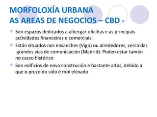 MORFOLOXÍA URBANA AS AREAS DE NEGOCIOS – CBD - Son espazos dedicados a albergar oficiñas e as principais actividades financeiras e comerciais.  Están situados nos ensanches (Vigo) ou alrededores, cerca das  grandes vías de comunicación (Madrid). Poden estar tamén no casco histórico Son edificios de nova construción e bastante altos, debido a que o prezo do solo é moi elevado 