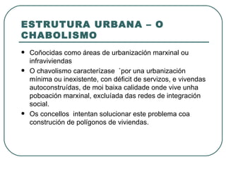 ESTRUTURA URBANA – O CHABOLISMO Coñocidas como áreas de urbanización marxinal ou infraviviendas O chavolismo caracterízase  `por una urbanización mínima ou inexistente, con déficit de servizos, e vivendas autoconstruídas, de moi baixa calidade onde vive unha poboación marxinal, excluíada das redes de integración social.  Os concellos  intentan solucionar este problema coa  construción de polígonos de viviendas. 