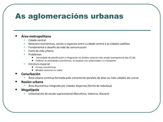 As aglomeracións urbanas Área metropolitana Cidade central Relacións económicas, sociais e espaciais entre a cidade central e as cidades satélites Fundamental o deseño da rede de comunicación Estilo de vida urbano Problemas: necesidade de planificación e integración no ámbito rexional máis amplo (competencia das CC.AA Ordenar as actividades económicas, os espazos non urbanizados e o transporte Estrutura espacial Coroas concéntricas Modelo sectorial ou radial Conurbación Área urbana continua formada pola crecemento paralelo de dúas ou máis cidades ata unirse Rexión urbana Área discontinua integrada por cidades dispersas (forma de nebulosa)  Megalópole Urbanización de escala suprarexional (Barcelona, Valencia, Alacant) 