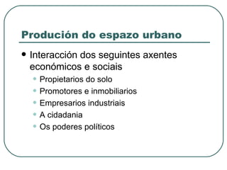 Produción do espazo urbano Interacción dos seguintes axentes económicos e sociais Propietarios do solo Promotores e inmobiliarios Empresarios industriais A cidadania Os poderes políticos 