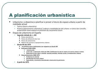 A planificación urbanística Urbanismo: o obxectivo e planficar e prever o futuro do espazo urbano a partir da realidade actual Teórica (teoría urbanistica) Práctica (planeamento urbanístico): ordenar a totalidade do solo urbano  e rústico dun concello, proxectando novos espazos en previsión do crecemento futuro Etapas do urbanismo en España Segunda métade do  s. XIX Planos xeométricos Planos de aliñamento das rúas Planos de saneamento Mellora dos servizos e equipamentos urbanos Século XX ata 1975 no primeiro terzo continuismo con respecto ao século XIX Autarquía (1939-1959) reconstrución Lei do solo  e ordenación urbana de 1956. Clasificación do solo en urbano, de reserva urbana e rústico Elaboración de lies sobre a vivenda: vivenda protexida, vivendas sociais, arrendamentos urbanos Desenvolvemento 1960-1975 Problemas d e vivenda Densificación da trama urbana Especulación, crecemento desordenado e destrución do patrimonio A partir de 1975 