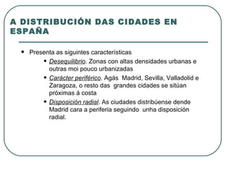 A DISTRIBUCIÓN DAS CIDADES EN ESPAÑA Presenta as siguintes características Desequilibrio . Zonas con altas densidades urbanas e outras moi pouco urbanizadas Carácter periférico . Agás  Madrid, Sevilla, Valladolid e Zaragoza, o resto das  grandes cidades se sitúan próximas á costa Disposición radial . As ciudades distribúense dende Madrid cara a periferia seguindo  unha disposición radial. 