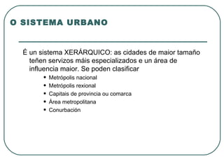O SISTEMA URBANO É un sistema XERÁRQUICO: as cidades de maior tamaño teñen servizos máis especializados e un área de influencia maior. Se poden clasificar Metrópolis nacional Metrópolis rexional Capitais de provincia ou comarca Área metropolitana Conurbación 