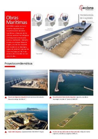 Infraestructuras
Puerto de Açu (São João da Barra, Brasil): 2 diques mixtos.
Cajones y escollera. Longitud: 4.895 m.
Cajón GNL (España): capacidad total: 250.000 m3
de gas.
Puerto de Algeciras (España): terminal de contenedores.
Dique de abrigo: 16.010 m3
.
Base Naval de Rota (Cádiz, España): cajones y escollera.
Hormigón: 61.166 m3
. Acero: 4.982 MT.
Obras
Marítimas
ACCIONA cuenta con una
enorme experiencia en
la construcción de obras
marítimas y dispone de los
últimos avances tecnológicos
en maquinaria necesarios
para su realización. Ejemplo
de ello es el dique flotante
Kugira, uno de los mayores
del mundo en su tipología,
capaz de producir cajones de
70 m de largo por 36 m de
ancho y 35 m de alto en tan
sólo 10 días.
Proyectos emblemáticos
 