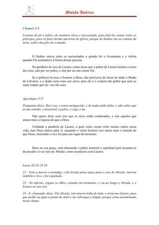 Missão América


I Samuel 2:8

Levanta do pó o pobre, do monturo eleva o necessitado, para fazê-los sentar entre os
príncipes, para os fazer herdar um trono de glória; porque do Senhor são as colunas da
terra, sobre elas pôs ele o mundo.



      O Senhor esteve entre os necessitados e grande foi o livramento e a vitória
quando Ele permanece à frente dessas pessoas.

       Na parábola do rico de Lázaro; conta Jesus que o pobre de Lázaro herdou o reino
dos céus, não por ser pobre, e sim por ser um crente fiel.

        Se a pobreza levasse o homem a Deus, não precisava de Jesus ter dado o Brado
do Calvário, e o diabo seria mais um salvo, pois ele é a criatura tão pobre que nem as
sujas roupas que ele usa são suas.



Apocalipse 3:17

Porquanto dizes: Rico sou, e estou enriquecido, e de nada tenho falta; e não sabes que
és um coitado, e miserável, e pobre, e cego, e nu.

     Não quero dizer com isso que os ricos estão condenados, e sim aqueles que
amam mais a riqueza do que a Deus.

       Voltando a parábola de Lázaro, a qual como crente sofre muitos males nessa
vida, mas Deus tomou para si; enquanto o outro homem rico amou mais o mundo do
que Deus; morrendo o rico foi para um lugar de tormento.



       Deus na sua graça, está chamando o pobre material e espiritual para levantar-se
do pecado e ir ao seio de Abraão, como aconteceu com Lázaro.



Lucas 16:22-23-24

22 - Veio a morrer o mendigo, e foi levado pelos anjos para o seio de Abraão; morreu
também o rico, e foi sepultado.

23 - No inferno, ergueu os olhos, estando em tormentos, e viu ao longe a Abraão, e a
Lázaro no seu seio.

24 - E, clamando, disse: Pai Abraão, tem misericórdia de mim, e envia-me Lázaro, para
que molhe na água a ponta do dedo e me refresque a língua, porque estou atormentado
nesta chama.
 