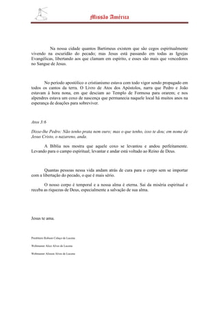Missão América




          Na nossa cidade quantos Bartimeus existem que são cegos espiritualmente
vivendo na escuridão do pecado; mas Jesus está passando em todas as Igrejas
Evangélicas, libertando aos que clamam em espírito, e esses são mais que vencedores
no Sangue de Jesus.



       No período apostólico o cristianismo estava com todo vigor sendo propagado em
todos os cantos da terra. O Livro de Atos dos Apóstolos, narra que Pedro e João
estavam à hora nona, em que desciam ao Templo de Formosa para orarem; e nos
alpendres estava um coxo de nascença que permanecia naquele local há muitos anos na
esperança de doações para sobreviver.



Atos 3:6

Disse-lhe Pedro: Não tenho prata nem ouro; mas o que tenho, isso te dou; em nome de
Jesus Cristo, o nazareno, anda.

      A Bíblia nos mostra que aquele coxo se levantou e andou perfeitamente.
Levando para o campo espiritual; levantar e andar está voltado ao Reino de Deus.



       Quantas pessoas nessa vida andam atrás de cura para o corpo sem se importar
com a libertação do pecado, o que é mais sério.

       O nosso corpo é temporal e a nossa alma é eterna. Sai da miséria espiritual e
receba as riquezas de Deus, especialmente a salvação de sua alma.




Jesus te ama.



Presbítero Robson Colaço de Lucena

Webmaster Alice Alves de Lucena

Webmaster Alisson Alves de Lucena
 