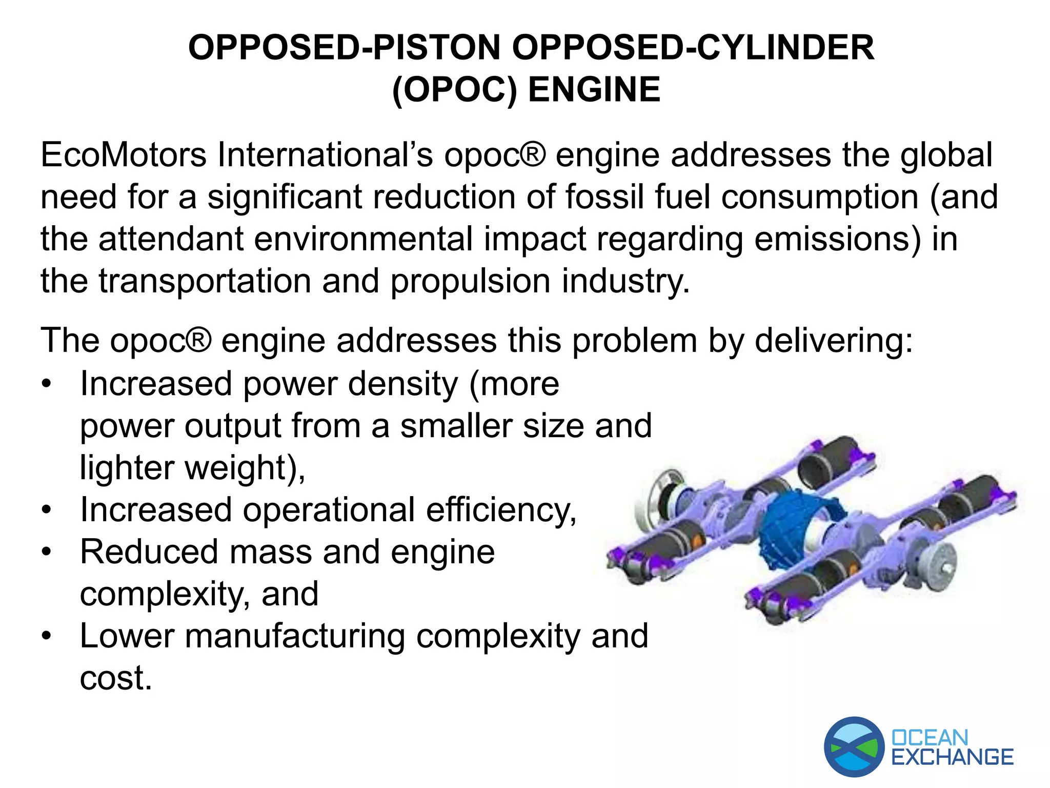 EcoMotors International’s opoc® engine addresses the global
need for a significant reduction of fossil fuel consumption (and
the attendant environmental impact regarding emissions) in
the transportation and propulsion industry.
The opoc® engine addresses this problem by delivering:
OPPOSED-PISTON OPPOSED-CYLINDER
(OPOC) ENGINE
• Increased power density (more
power output from a smaller size and
lighter weight),
• Increased operational efficiency,
• Reduced mass and engine
complexity, and
• Lower manufacturing complexity and
cost.