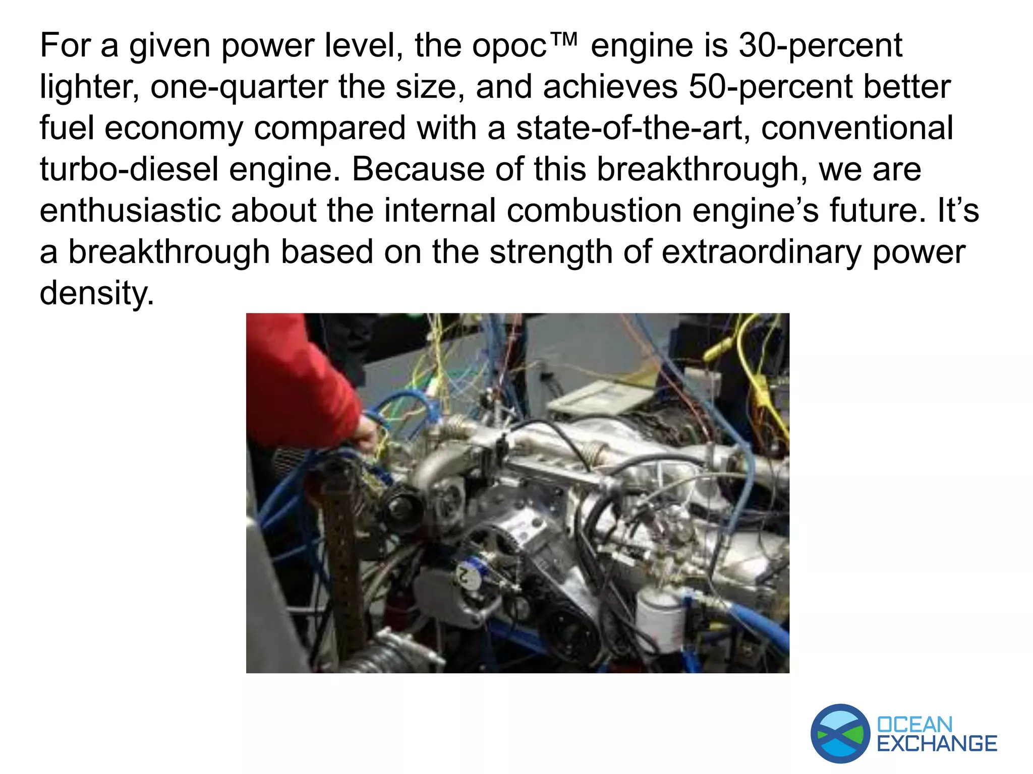 For a given power level, the opoc™ engine is 30-percent
lighter, one-quarter the size, and achieves 50-percent better
fuel economy compared with a state-of-the-art, conventional
turbo-diesel engine. Because of this breakthrough, we are
enthusiastic about the internal combustion engine’s future. It’s
a breakthrough based on the strength of extraordinary power
density.