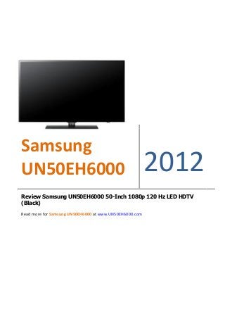 Samsung
UN50EH6000                                               2012
Review Samsung UN50EH6000 50-Inch 1080p 120 Hz LED HDTV
(Black)

Read more for Samsung UN50EH6000 at www.UN50EH6000.com
 