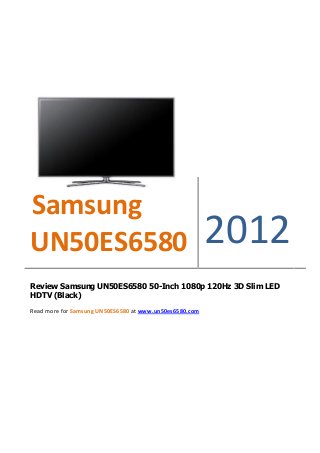 Samsung
UN50ES6580                                               2012
Review Samsung UN50ES6580 50-Inch 1080p 120Hz 3D Slim LED
HDTV (Black)

Read more for Samsung UN50ES6580 at www.un50es6580.com
 
