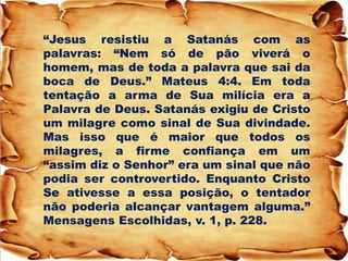 “Jesus resistiu a Satanás com as palavras: “Nem só de pão viverá o homem, mas de toda a palavra que sai da boca de Deus.” Mateus 4:4. Em toda tentação a arma de Sua milícia era a Palavra de Deus. Satanás exigiu de Cristo um milagre como sinal de Sua divindade. Mas isso que é maior que todos os milagres, a firme confiança em um “assim diz o Senhor” era um sinal que não podia ser controvertido. Enquanto Cristo Se ativesse a essa posição, o tentador não poderia alcançar vantagem alguma.” Mensagens Escolhidas, v. 1, p. 228.  