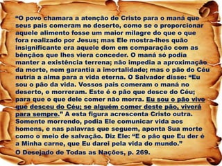 “O povo chamara a atenção de Cristo para o maná que seus pais comeram no deserto, como se o proporcionar aquele alimento fosse um maior milagre do que o que fora realizado por Jesus; mas Ele mostra-lhes quão insignificante era aquele dom em comparação com as bênçãos que lhes viera conceder. O maná só podia manter a existência terrena; não impedia a aproximação da morte, nem garantia a imortalidade; mas o pão do Céu nutria a alma para a vida eterna. O Salvador disse: “Eu sou o pão da vida. Vossos pais comeram o maná no deserto, e morreram. Este é o pão que desce do Céu; para que o que dele comer não morra. Eu sou o pão vivo que desceu do Céu; se alguém comer deste pão, viverá para sempre.” A esta figura acrescenta Cristo outra. Somente morrendo, podia Ele comunicar vida aos homens, e nas palavras que seguem, aponta Sua morte como o meio de salvação. Diz Ele: “E o pão que Eu der é a Minha carne, que Eu darei pela vida do mundo.” 
O Desejado de Todas as Nações, p. 269.  