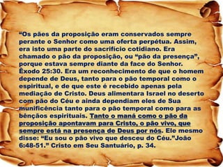 “Os pães da proposição eram conservados sempre perante o Senhor como uma oferta perpétua. Assim, era isto uma parte do sacrifício cotidiano. Era chamado o pão da proposição, ou “pão da presença”, porque estava sempre diante da face do Senhor. Êxodo 25:30. Era um reconhecimento de que o homem depende de Deus, tanto para o pão temporal como o espiritual, e de que este é recebido apenas pela mediação de Cristo. Deus alimentara Israel no deserto com pão do Céu e ainda dependiam eles de Sua munificência tanto para o pão temporal como para as bênçãos espirituais. Tanto o maná como o pão da proposição apontavam para Cristo, o pão vivo, que sempre está na presença de Deus por nós. Ele mesmo disse: “Eu sou o pão vivo que desceu do Céu.”João 6:48-51.” Cristo em Seu Santuário, p. 34.  