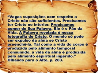 “Vagas suposições com respeito a Cristo não são suficientes. Precisamos ter Cristo no interior. Precisamos comer de Sua Palavra. Ele é o Pão da Vida. A Palavra revelada é nossa fotografia de Cristo. O mundo só pode ser expulso da alma se Cristo preenchê-la. Tal como a vida do corpo é produzida pelo alimento temporal consumido, a vida da alma é produzida pelo alimento espiritual ingerido.” Olhando para o Alto, p. 283.  