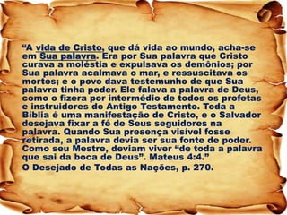 “A vida de Cristo, que dá vida ao mundo, acha-se em Sua palavra. Era por Sua palavra que Cristo curava a moléstia e expulsava os demônios; por Sua palavra acalmava o mar, e ressuscitava os mortos; e o povo dava testemunho de que Sua palavra tinha poder. Ele falava a palavra de Deus, como o fizera por intermédio de todos os profetas e instruidores do Antigo Testamento. Toda a Bíblia é uma manifestação de Cristo, e o Salvador desejava fixar a fé de Seus seguidores na palavra. Quando Sua presença visível fosse retirada, a palavra devia ser sua fonte de poder. Como seu Mestre, deviam viver “de toda a palavra que sai da boca de Deus”. Mateus 4:4.” 
O Desejado de Todas as Nações, p. 270.  