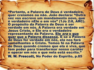 “Portanto, a Palavra de Deus é verdadeira, quer creiamos ou não. João declara: “Outra vez vos escrevo um mandamento novo, que é verdadeiro nEle e em vós” (1Jo 2:8, ARC). O propósito da Palavra de Deus é ser verdade em nós. A Palavra era verdade em Jesus Cristo, e Ele era o verdadeiro representante da Palavra. Ele era o que quer que a Palavra dissesse. E se a Palavra de Deus for verdade em nós, ela nos fará semelhantes a Cristo. Temos fé na Palavra de Deus quando cremos que ela é viva, que tem poder para transformar nosso caráter e operar em nós o que nela está escrito.” 
W. W. Prescott, No Poder do Espírito, p.85 
 