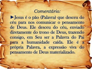 Comentário: 
►Jesus é o pão (Palavra) que desceu do céu para nos comunicar o pensamento de Deus. Ele desceu do céu, enviado diretamente do trono de Deus, trazendo consigo, em Seu ser a Palavra do Pai para a humanidade caída. Ele é a própria Palavra, a expressão viva do pensamento de Deus materializado.  