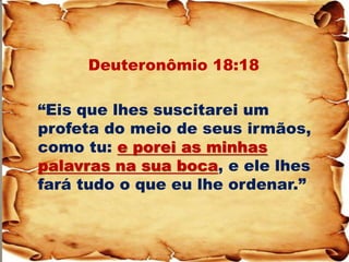 Deuteronômio 18:18 
“Eis que lhes suscitarei um profeta do meio de seus irmãos, como tu: e porei as minhas palavras na sua boca, e ele lhes fará tudo o que eu lhe ordenar.” 
 