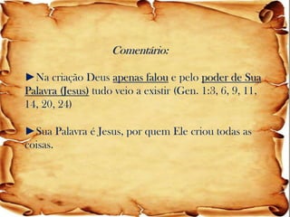 Comentário: ►Na criação Deus apenas falou e pelo poder de Sua Palavra (Jesus) tudo veio a existir (Gen. 1:3, 6, 9, 11, 14, 20, 24) ►Sua Palavra é Jesus, por quem Ele criou todas as coisas.  