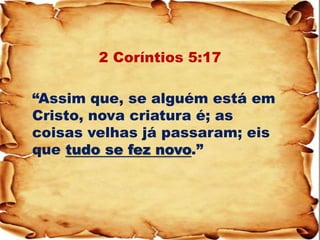 2 Coríntios 5:17 
“Assim que, se alguém está em Cristo, nova criatura é; as coisas velhas já passaram; eis que tudo se fez novo.”  