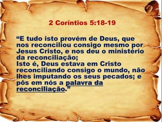 2 Coríntios 5:18-19 
“E tudo isto provém de Deus, que nos reconciliou consigo mesmo por Jesus Cristo, e nos deu o ministério da reconciliação; Isto é, Deus estava em Cristo reconciliando consigo o mundo, não lhes imputando os seus pecados; e pôs em nós a palavra da reconciliação.”  
