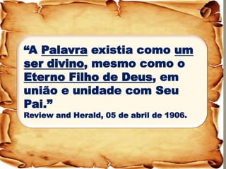 “A Palavra existia como um ser divino, mesmo como o Eterno Filho de Deus, em união e unidade com Seu Pai.” 
Review and Herald, 05 de abril de 1906.  