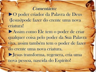 Comentário: ►O poder criador da Palavra de Deus (Jesus)pode fazer do crente uma nova criatura! ►Assim como Ele tem o poder de criar qualquer coisa pelo poder da Sua Palavra viva, assim também tem o poder de fazer do crente uma nova criatura. ►Jesus transforma, regenera, cria uma nova pessoa, nascida do Espírito!  