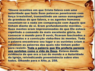 “Houve ocasiões em que Cristo falava com uma autoridade que fazia Suas palavras penetrarem com força irresistível, transmitindo um senso esmagador da grandeza do que falava, e os agentes humanos resumiam-se a nada em comparação com Aquele que tinham diante de si. Eram profundamente movidos. Suas mentes eram impressionadas de que Ele estava repetindo o comando da mais excelente glória. Ao convocar o mundo para O ouvir, ficavam fascinados e extasiados e a convicção vinha-lhes às mentes. Toda a palavra encontrava seu lugar e os ouvintes criam e recebiam as palavras das quais não tinham poder para resistir. Toda a palavra que Ele proferia parecia aos ouvintes como a vida de Deus. Estava dando evidência de que era a Luz do mundo e a Autoridade da Igreja, reivindicando preeminência sobre eles todos. Olhando para o Alto, p. 258.  