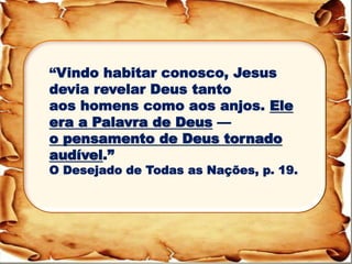 “Vindo habitar conosco, Jesus devia revelar Deus tanto aos homens como aos anjos. Ele era a Palavra de Deus — o pensamento de Deus tornado audível.” O Desejado de Todas as Nações, p. 19.  