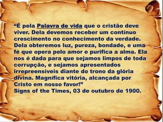 “É pela Palavra de vida que o cristão deve viver. Dela devemos receber um contínuo crescimento no conhecimento da verdade. Dela obteremos luz, pureza, bondade, e uma fé que opera pelo amor e purifica a alma. Ela nos é dada para que sejamos limpos de toda corrupção, e sejamos apresentados irrepreensíveis diante do trono da glória divina. Magnífica vitória, alcançada por Cristo em nosso favor!” Signs of the Times, 03 de outubro de 1900.  