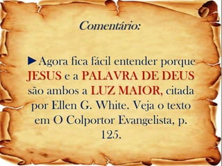 Comentário: 
►Agora fica fácil entender porque JESUS e a PALAVRA DE DEUS são ambos a LUZ MAIOR, citada por Ellen G. White. Veja o texto em O Colportor Evangelista, p. 125.  