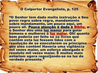 O Colportor Evangelista, p. 125 
“O Senhor tem dado muita instrução a Seu povo: regra sobre regra, mandamento sobre mandamento, um pouco aqui, um pouco ali. Pouca atenção é dada à Bíblia, e o Senhor deu uma luz menor para guiar homens e mulheres à luz maior. Oh! quanto bem poderia ser feito se os livros que contêm esta luz fossem lidos com a resolução de se executarem os princípios que eles contêm! Haveria uma vigilância mil vezes maior, um esforço abnegado e resoluto mil vezes maior. E muitos mais estariam agora regozijando-se na luz da verdade presente.”  