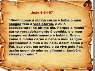 João 6:54-57 “Quem come a minha carne e bebe o meu sangue tem a vida eterna, e eu o ressuscitarei no último dia. Porque a minha carne verdadeiramente é comida, e o meu sangue verdadeiramente é bebida. Quem come a minha carne e bebe o meu sangue permanece e mim e eu nele. Assim como o Pai, que vive, me enviou e eu vivo pelo Pai, assim quem de mim se alimenta, também viverá por mim.”  
