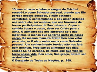 “Comer a carne e beber o sangue de Cristo é recebê-Lo como Salvador pessoal, crendo que Ele perdoa nossos pecados, e nEle estamos completos. É contemplando o Seu amor, detendo- nos sobre ele, sorvendo-o, que nos havemos de tornar participantes de Sua natureza. O que a comida é para o corpo, deve ser Cristo para a alma. O alimento não nos aproveita se o não ingerimos; a menos que se torne parte de nosso corpo. Da mesma maneira Cristo fica sem valor para nós, se O não conhecemos como Salvador pessoal. Um conhecimento teórico não nos fará bem nenhum. Precisamos alimentar-nos dEle, recebê-Lo no coração, de modo que Sua vida se torne nossa vida. Seu amor, Sua graça, devem ser assimilados.” O Desejado de Todas as Nações, p. 269.  