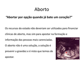 Aborto “Abortar por opção quando já bate um coração?” Os recursos do estado não deveriam ser utilizados para financiarclínicas de aborto, mas sim para apostar na formação einformação das pessoas mais carenciadas. O aborto não é uma solução, a solução é prevenir a gravidez e é nisto que temos de apostar.