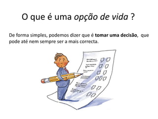 O que é uma opção de vida ?De forma simples, podemos dizer que é tomar uma decisão,  que pode até nem sempre ser a mais correcta.