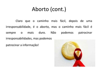 Aborto (cont.)	Claro que o caminho mais fácil, depois de uma irresponsabilidade, é o aborto, mas o caminho mais fácil é sempre o mais duro. Não podemos patrocinar irresponsabilidades, mas podemospatrocinar a informação!