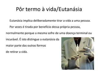 Pôr termo à vida/Eutanásia	Eutanásia implica deliberadamente tirar a vida a uma pessoa.	Por vezes é tirada por benefício dessa própria pessoa,normalmente porque a mesma sofre de uma doença terminal ouincurável. É isto distingue a eutanásia da maior parte das outras formas de retirar a vida.