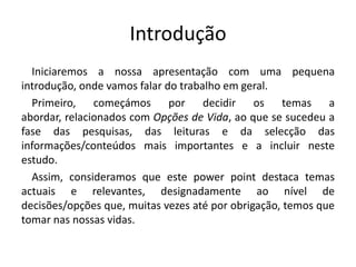 Introdução	Iniciaremos a nossa apresentação com uma pequena introdução, onde vamos falar do trabalho em geral.	Primeiro, começámos por decidir os temas a abordar, relacionados com Opções de Vida, ao que se sucedeu a fase das pesquisas, das leituras e da selecção das informações/conteúdos mais importantes e a incluir neste estudo.	Assim, consideramos que este power point destaca temas actuais e relevantes, designadamente ao nível de decisões/opções que, muitas vezes até por obrigação, temos que tomar nas nossas vidas.