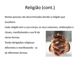 Religião (cont.)Muitas pessoas são descriminadas devido á religião queescolhem.Cada religião tem a sua crença, os seus costumes, celebrações erituais, manifestando a sua fé de várias formas.Tendo obrigações religiosas diferentes e manifestando - as de diferentes formas.