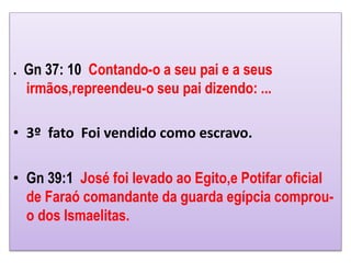 . Gn 37: 10 Contando-o a seu pai e a seus
irmãos,repreendeu-o seu pai dizendo: ...
• 3º fato Foi vendido como escravo.
• Gn 39:1 José foi levado ao Egito,e Potifar oficial
de Faraó comandante da guarda egípcia comprou-
o dos Ismaelitas.
 