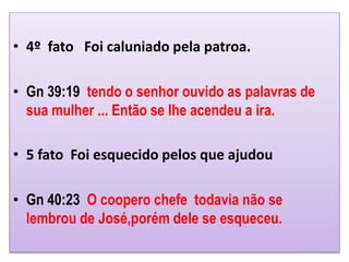 • 4º fato Foi caluniado pela patroa.
• Gn 39:19 tendo o senhor ouvido as palavras de
sua mulher ... Então se lhe acendeu a ira.
• 5 fato Foi esquecido pelos que ajudou
• Gn 40:23 O coopero chefe todavia não se
lembrou de José,porém dele se esqueceu.
 