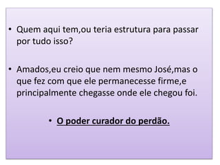 • Quem aqui tem,ou teria estrutura para passar
por tudo isso?
• Amados,eu creio que nem mesmo José,mas o
que fez com que ele permanecesse firme,e
principalmente chegasse onde ele chegou foi.
• O poder curador do perdão.
 