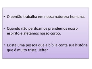 • O perdão trabalha em nossa natureza humana.
• Quando não perdoamos prendemos nosso
espírito,e afetamos nosso corpo.
• Existe uma pessoa que a bíblia conta sua história
que é muito triste, Jefter.
 