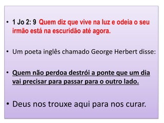 • 1 Jo 2: 9 Quem diz que vive na luz e odeia o seu
irmão está na escuridão até agora.
• Um poeta inglês chamado George Herbert disse:
• Quem não perdoa destrói a ponte que um dia
vai precisar para passar para o outro lado.
• Deus nos trouxe aqui para nos curar.
 