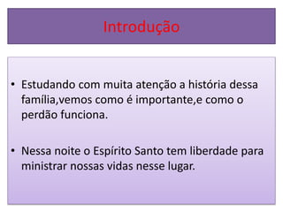 Introdução
• Estudando com muita atenção a história dessa
família,vemos como é importante,e como o
perdão funciona.
• Nessa noite o Espírito Santo tem liberdade para
ministrar nossas vidas nesse lugar.
 